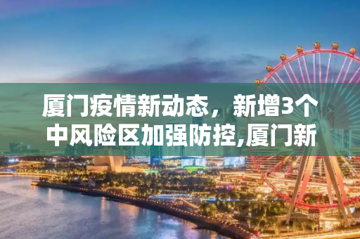 厦门疫情新动态，新增3个中风险区加强防控,厦门新增3个中风险区