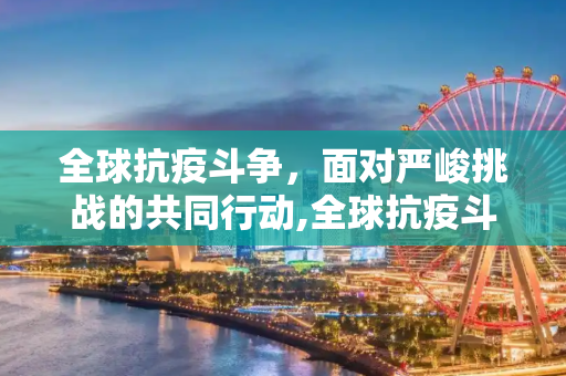 全球抗疫斗争，面对严峻挑战的共同行动,全球抗疫斗争面临严峻挑战