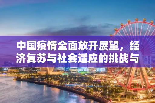 中国疫情全面放开展望，经济复苏与社会适应的挑战与机遇,中国疫情全面放开展望