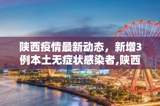 陕西疫情最新动态，新增3例本土无症状感染者,陕西新增3例本土无症状