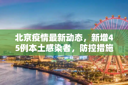 北京疫情最新动态，新增45例本土感染者，防控措施升级,北京新增45例本土感染者