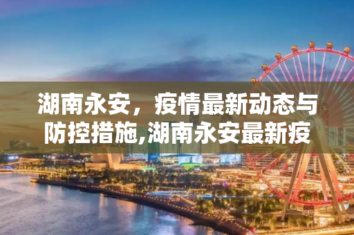 湖南永安，疫情最新动态与防控措施,湖南永安最新疫情报道