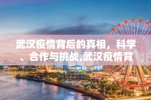 武汉疫情背后的真相，科学、合作与挑战,武汉疫情背后的真相