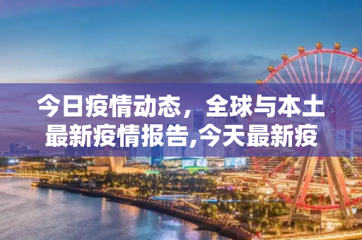 今日疫情动态，全球与本土最新疫情报告,今天最新疫情报告