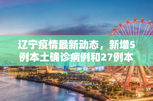辽宁疫情最新动态，新增5例本土确诊病例和27例本土无症状感染者,辽宁增5例本土确诊27例本土无症状