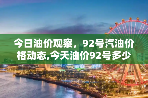 今日油价观察，92号汽油价格动态,今天油价92号多少钱一升