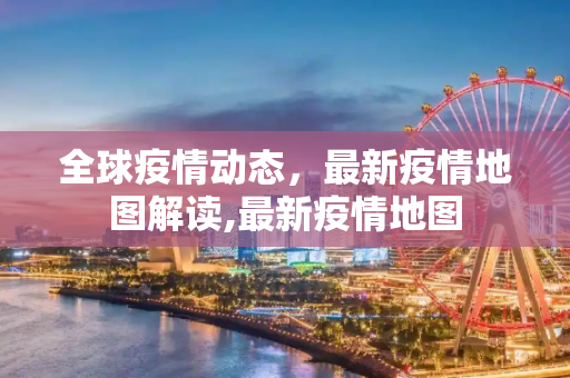 全球疫情动态，最新疫情地图解读,最新疫情地图