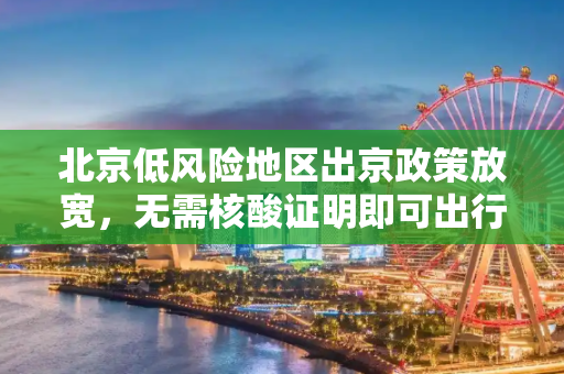 北京低风险地区出京政策放宽，无需核酸证明即可出行,北京低风险地区出京无须核酸证明