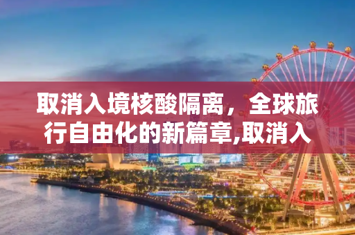 取消入境核酸隔离，全球旅行自由化的新篇章,取消入境核酸隔离