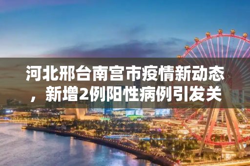 河北邢台南宫市疫情新动态，新增2例阳性病例引发关注,河北邢台南宫市新增2例阳性