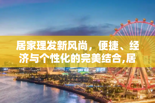 居家理发新风尚，便捷、经济与个性化的完美结合,居家理发新风尚