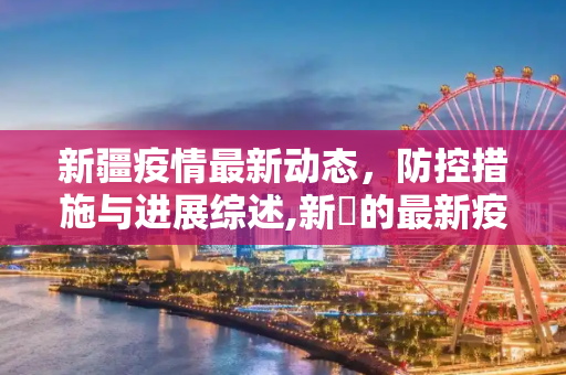 新疆疫情最新动态，防控措施与进展综述,新彊的最新疫情:新强疫情最新消息