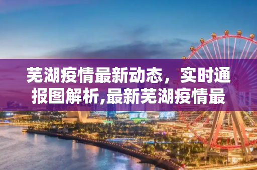 芜湖疫情最新动态，实时通报图解析,最新芜湖疫情最新通报图