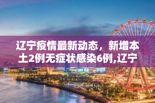 辽宁疫情最新动态，新增本土2例无症状感染6例,辽宁新增本土2例无症状感染6例