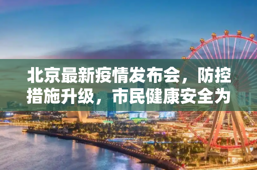 北京最新疫情发布会，防控措施升级，市民健康安全为先,北京最新疫情发布会