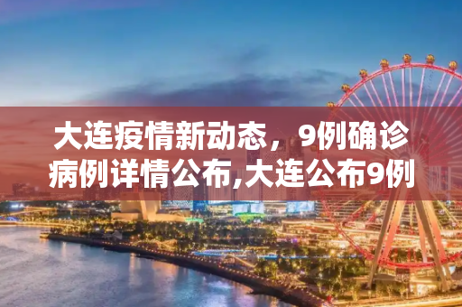 大连疫情新动态，9例确诊病例详情公布,大连公布9例确诊详情