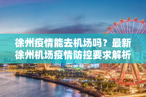 徐州疫情能去机场吗？最新徐州机场疫情防控要求解析,徐州疫情能去机场吗最新:徐州机场疫情防控要求
