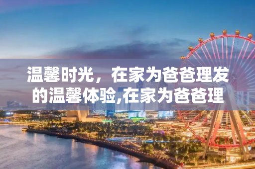温馨时光，在家为爸爸理发的温馨体验,在家为爸爸理发