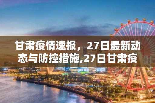 甘肃疫情速报，27日最新动态与防控措施,27日甘肃疫情速报