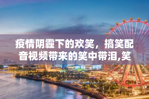疫情阴霾下的欢笑，搞笑配音视频带来的笑中带泪,笑中带泪！疫情何时结束？看这些搞笑配音视频
