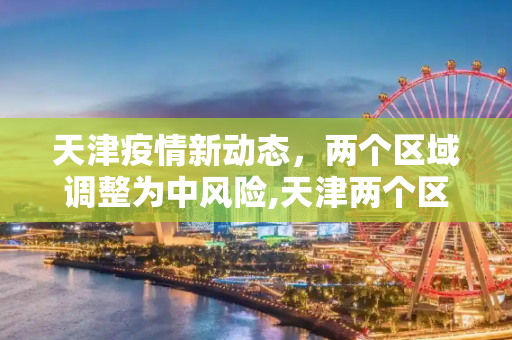 天津疫情新动态，两个区域调整为中风险,天津两个区域调整为中风险