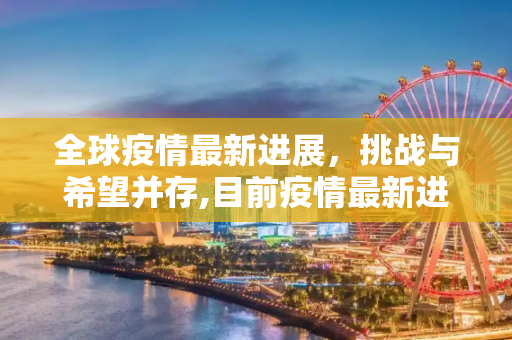 全球疫情最新进展，挑战与希望并存,目前疫情最新进展或状况