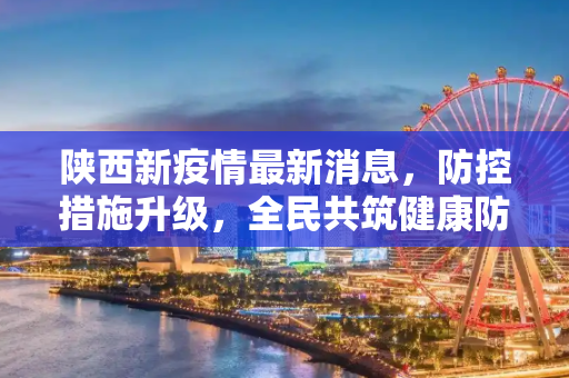 陕西新疫情最新消息，防控措施升级，全民共筑健康防线,陕西新疫情最新消息