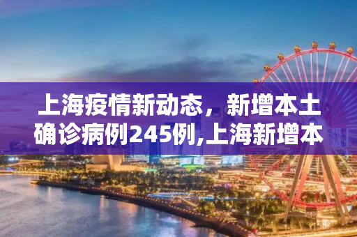 上海疫情新动态，新增本土确诊病例245例,上海新增本土确诊245例