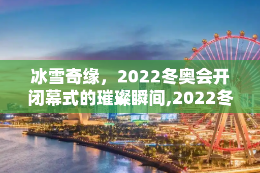 冰雪奇缘，2022冬奥会开闭幕式的璀璨瞬间,2022冬奥会开闭幕式