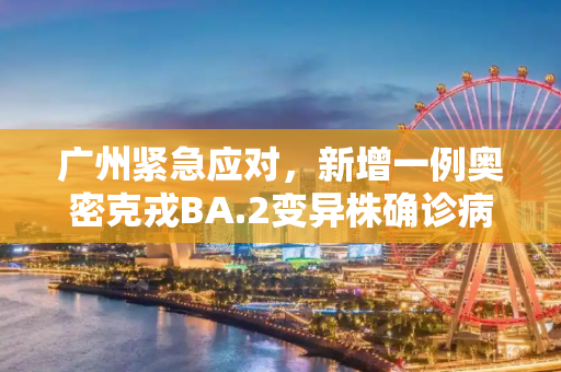 广州紧急应对，新增一例奥密克戎BA.2变异株确诊病例,广州新增一奥密克戎BA.2确诊