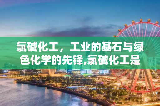 氯碱化工，工业的基石与绿色化学的先锋,氯碱化工是做什么的？