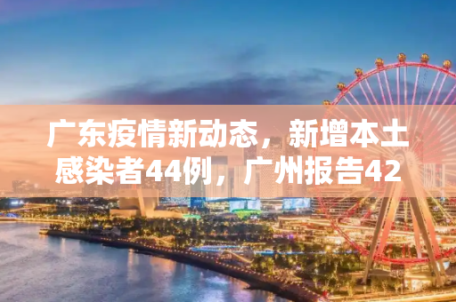 广东疫情新动态，新增本土感染者44例，广州报告42例,广东新增本土感染者44例广州报告42例