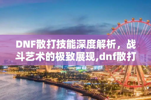 DNF散打技能深度解析，战斗艺术的极致展现,dnf散打技能
