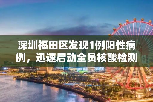 深圳福田区发现1例阳性病例，迅速启动全员核酸检测,深圳福田现1例阳性开展全员核酸
