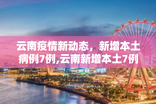 云南疫情新动态，新增本土病例7例,云南新增本土7例