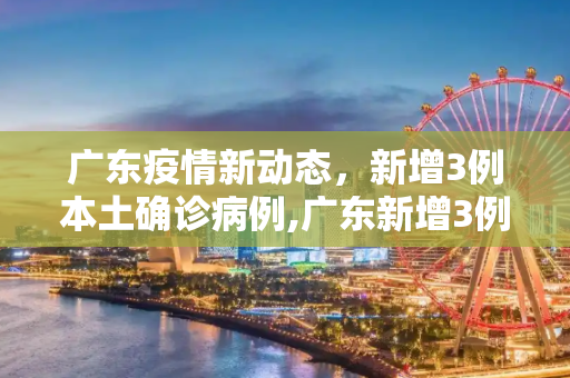 广东疫情新动态，新增3例本土确诊病例,广东新增3例本土确诊