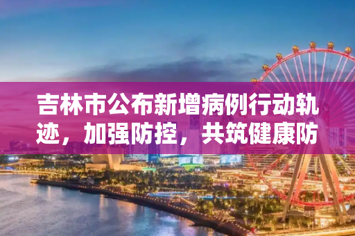 吉林市公布新增病例行动轨迹，加强防控，共筑健康防线,吉林市公布新增病例行动轨迹
