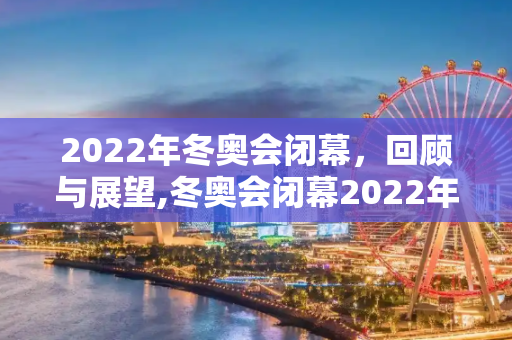 2022年冬奥会闭幕，回顾与展望,冬奥会闭幕2022年几月几号