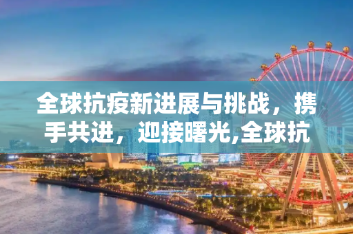 全球抗疫新进展与挑战，携手共进，迎接曙光,全球抗疫新进展与挑战