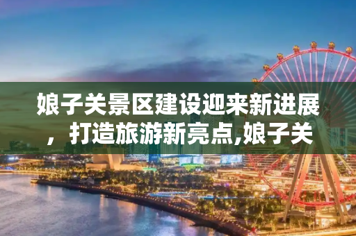 娘子关景区建设迎来新进展，打造旅游新亮点,娘子关景区建设消息新闻