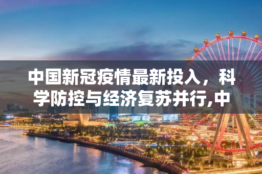 中国新冠疫情最新投入，科学防控与经济复苏并行,中国新冠疫情最新投入