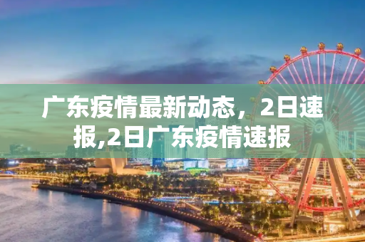 广东疫情最新动态，2日速报,2日广东疫情速报