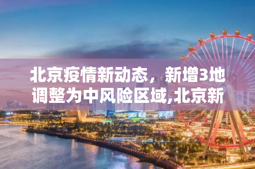 北京疫情新动态，新增3地调整为中风险区域,北京新增3地中风险