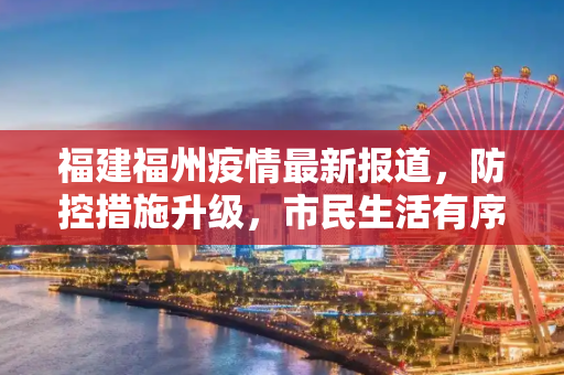 福建福州疫情最新报道，防控措施升级，市民生活有序,福建福州疫情最新报道:福建福州最新消息